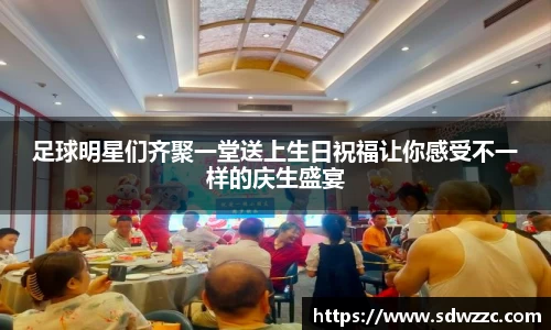足球明星们齐聚一堂送上生日祝福让你感受不一样的庆生盛宴